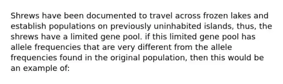 Shrews have been documented to travel across frozen lakes and establish populations on previously uninhabited islands, thus, the shrews have a limited gene pool. if this limited gene pool has allele frequencies that are very different from the allele frequencies found in the original population, then this would be an example of: