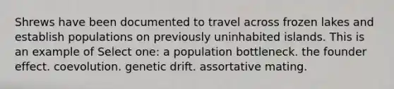 Shrews have been documented to travel across frozen lakes and establish populations on previously uninhabited islands. This is an example of Select one: a population bottleneck. the founder effect. coevolution. genetic drift. assortative mating.