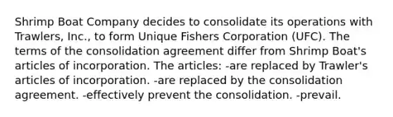 Shrimp Boat Company decides to consolidate its operations with Trawlers, Inc., to form Unique Fishers Corporation (UFC). The terms of the consolidation agreement differ from Shrimp Boat's articles of incorporation. The articles: -are replaced by Trawler's articles of incorporation. -are replaced by the consolidation agreement. -effectively prevent the consolidation. -prevail.