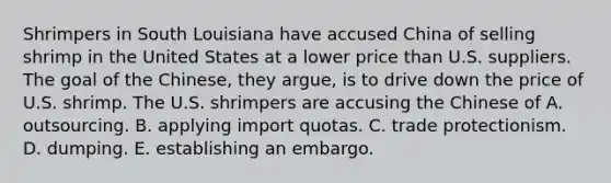 Shrimpers in South Louisiana have accused China of selling shrimp in the United States at a lower price than U.S. suppliers. The goal of the Chinese, they argue, is to drive down the price of U.S. shrimp. The U.S. shrimpers are accusing the Chinese of A. outsourcing. B. applying import quotas. C. trade protectionism. D. dumping. E. establishing an embargo.