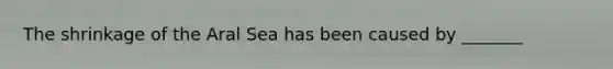 The shrinkage of the Aral Sea has been caused by _______
