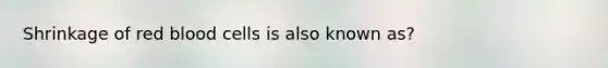 Shrinkage of red blood cells is also known as?