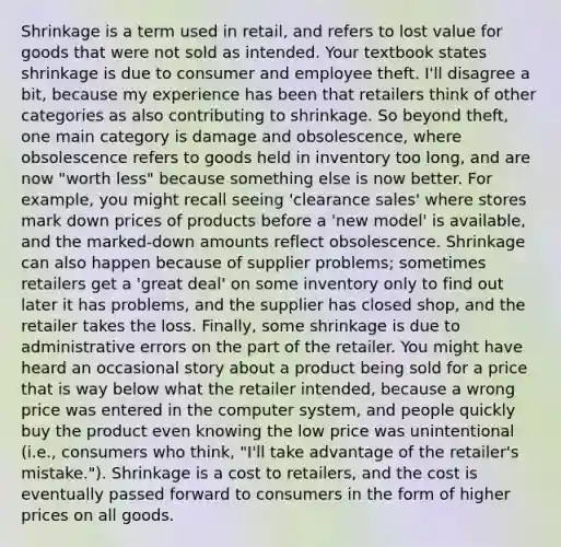 Shrinkage is a term used in retail, and refers to lost value for goods that were not sold as intended. Your textbook states shrinkage is due to consumer and employee theft. I'll disagree a bit, because my experience has been that retailers think of other categories as also contributing to shrinkage. So beyond theft, one main category is damage and obsolescence, where obsolescence refers to goods held in inventory too long, and are now "worth less" because something else is now better. For example, you might recall seeing 'clearance sales' where stores mark down prices of products before a 'new model' is available, and the marked-down amounts reflect obsolescence. Shrinkage can also happen because of supplier problems; sometimes retailers get a 'great deal' on some inventory only to find out later it has problems, and the supplier has closed shop, and the retailer takes the loss. Finally, some shrinkage is due to administrative errors on the part of the retailer. You might have heard an occasional story about a product being sold for a price that is way below what the retailer intended, because a wrong price was entered in the computer system, and people quickly buy the product even knowing the low price was unintentional (i.e., consumers who think, "I'll take advantage of the retailer's mistake."). Shrinkage is a cost to retailers, and the cost is eventually passed forward to consumers in the form of higher prices on all goods.