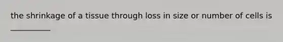 the shrinkage of a tissue through loss in size or number of cells is __________