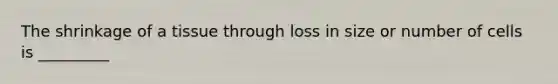 The shrinkage of a tissue through loss in size or number of cells is _________