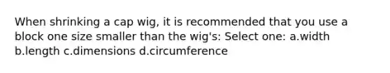 When shrinking a cap wig, it is recommended that you use a block one size smaller than the wig's: Select one: a.width b.length c.dimensions d.circumference