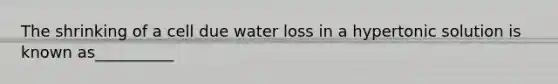 The shrinking of a cell due water loss in a hypertonic solution is known as__________