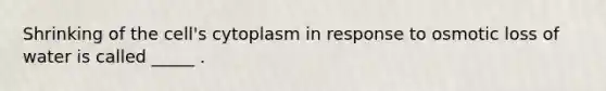 Shrinking of the cell's cytoplasm in response to osmotic loss of water is called _____ .