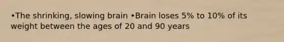 •The shrinking, slowing brain •Brain loses 5% to 10% of its weight between the ages of 20 and 90 years