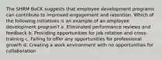 The SHRM BoCK suggests that employee development programs can contribute to improved engagement and retention. Which of the following initiatives is an example of an employee development program? a. Eliminated performance reviews and feedback b. Providing opportunities for job rotation and cross-training c. Failing to offer any opportunities for professional growth d. Creating a work environment with no opportunities for collaboration