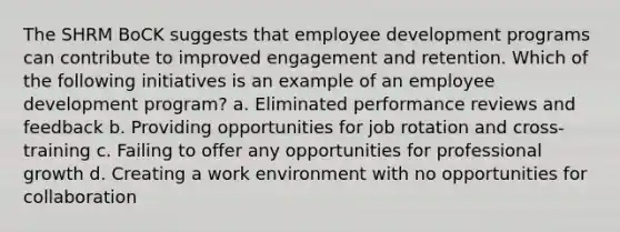 The SHRM BoCK suggests that employee development programs can contribute to improved engagement and retention. Which of the following initiatives is an example of an employee development program? a. Eliminated performance reviews and feedback b. Providing opportunities for job rotation and cross-training c. Failing to offer any opportunities for professional growth d. Creating a work environment with no opportunities for collaboration