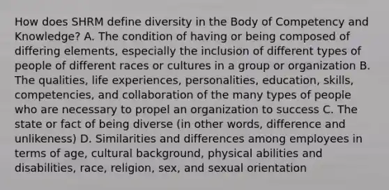 How does SHRM define diversity in the Body of Competency and Knowledge? A. The condition of having or being composed of differing elements, especially the inclusion of different types of people of different races or cultures in a group or organization B. The qualities, life experiences, personalities, education, skills, competencies, and collaboration of the many types of people who are necessary to propel an organization to success C. The state or fact of being diverse (in other words, difference and unlikeness) D. Similarities and differences among employees in terms of age, cultural background, physical abilities and disabilities, race, religion, sex, and sexual orientation