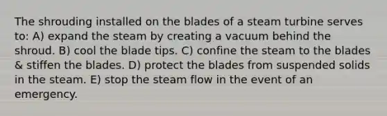 The shrouding installed on the blades of a steam turbine serves to: A) expand the steam by creating a vacuum behind the shroud. B) cool the blade tips. C) confine the steam to the blades & stiffen the blades. D) protect the blades from suspended solids in the steam. E) stop the steam flow in the event of an emergency.