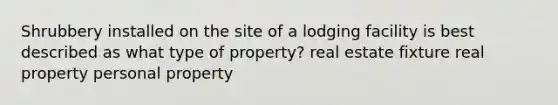 Shrubbery installed on the site of a lodging facility is best described as what type of property? real estate fixture real property personal property