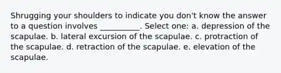 Shrugging your shoulders to indicate you don't know the answer to a question involves __________. Select one: a. depression of the scapulae. b. lateral excursion of the scapulae. c. protraction of the scapulae. d. retraction of the scapulae. e. elevation of the scapulae.