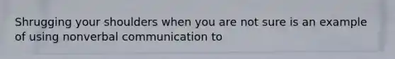 Shrugging your shoulders when you are not sure is an example of using nonverbal communication to