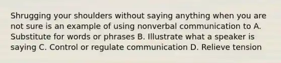 Shrugging your shoulders without saying anything when you are not sure is an example of using nonverbal communication to A. Substitute for words or phrases B. Illustrate what a speaker is saying C. Control or regulate communication D. Relieve tension