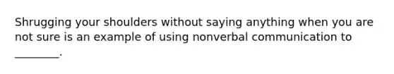 Shrugging your shoulders without saying anything when you are not sure is an example of using nonverbal communication to ________.