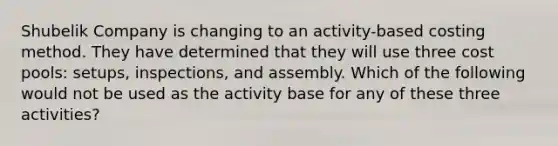 Shubelik Company is changing to an activity-based costing method. They have determined that they will use three cost pools: setups, inspections, and assembly. Which of the following would not be used as the activity base for any of these three activities?