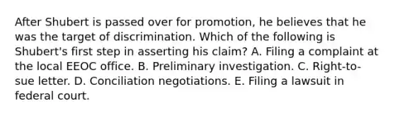 After Shubert is passed over for promotion, he believes that he was the target of discrimination. Which of the following is Shubert's first step in asserting his claim? A. Filing a complaint at the local EEOC office. B. Preliminary investigation. C. Right-to-sue letter. D. Conciliation negotiations. E. Filing a lawsuit in federal court.