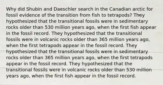 Why did Shubin and Daeschler search in the Canadian arctic for fossil evidence of the transition from fish to tetrapods? They hypothesized that the transitional fossils were in sedimentary rocks older than 530 million years ago, when the first fish appear in the fossil record. They hypothesized that the transitional fossils were in volcanic rocks older than 365 million years ago, when the first tetrapods appear in the fossil record. They hypothesized that the transitional fossils were in sedimentary rocks older than 365 million years ago, when the first tetrapods appear in the fossil record. They hypothesized that the transitional fossils were in volcanic rocks older than 530 million years ago, when the first fish appear in the fossil record.