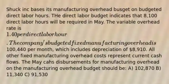 Shuck inc bases its manufacturing overhead busget on budgeted direct labor hours. THe direct labor budget indicates that 8,100 direct labor hours will be required in May. The variable overhead rate is 1.40 per direct labor hour. The company's budgeted fixed manufacturing overhead is100,440 per month, which includes depreciation of 8,910. All other fixed manufacturing overhead costs represent current cash flows. The May cahs disbursements for manufacturing overhead on the manufacturing overhead budget should be: A) 102,870 B) 11,340 C) 91,530