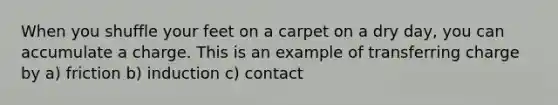 When you shuffle your feet on a carpet on a dry day, you can accumulate a charge. This is an example of transferring charge by a) friction b) induction c) contact