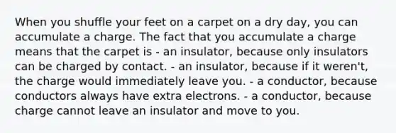 When you shuffle your feet on a carpet on a dry day, you can accumulate a charge. The fact that you accumulate a charge means that the carpet is - an insulator, because only insulators can be charged by contact. - an insulator, because if it weren't, the charge would immediately leave you. - a conductor, because conductors always have extra electrons. - a conductor, because charge cannot leave an insulator and move to you.