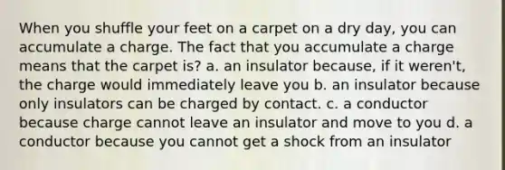 When you shuffle your feet on a carpet on a dry day, you can accumulate a charge. The fact that you accumulate a charge means that the carpet is? a. an insulator because, if it weren't, the charge would immediately leave you b. an insulator because only insulators can be charged by contact. c. a conductor because charge cannot leave an insulator and move to you d. a conductor because you cannot get a shock from an insulator