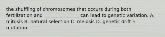 the shuffling of chromosomes that occurs during both fertilization and _______________ can lead to genetic variation. A. mitosis B. natural selection C. meiosis D. genetic drift E. mutation