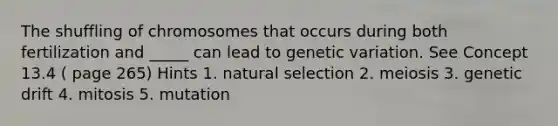 The shuffling of chromosomes that occurs during both fertilization and _____ can lead to genetic variation. See Concept 13.4 ( page 265) Hints 1. natural selection 2. meiosis 3. genetic drift 4. mitosis 5. mutation