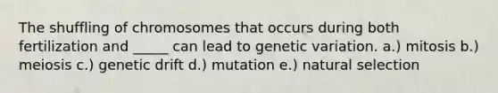 The shuffling of chromosomes that occurs during both fertilization and _____ can lead to genetic variation. a.) mitosis b.) meiosis c.) genetic drift d.) mutation e.) natural selection