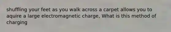 shuffling your feet as you walk across a carpet allows you to aquire a large electromagnetic charge, What is this method of charging