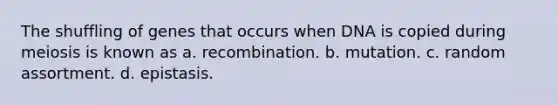 The shuffling of genes that occurs when DNA is copied during meiosis is known as a. recombination. b. mutation. c. random assortment. d. epistasis.