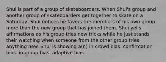 Shui is part of a group of skateboarders. When Shui's group and another group of skateboarders get together to skate on a Saturday, Shui notices he favors the members of his own group more than the new group that has joined them. Shui yells affirmations as his group tries new tricks while he just stands their watching when someone from the other group tries anything new. Shui is showing a(n) in-crowd bias. confirmation bias. in-group bias. adaptive bias.