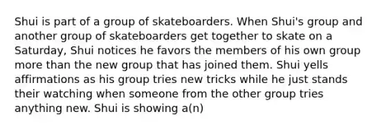 Shui is part of a group of skateboarders. When Shui's group and another group of skateboarders get together to skate on a Saturday, Shui notices he favors the members of his own group <a href='https://www.questionai.com/knowledge/keWHlEPx42-more-than' class='anchor-knowledge'>more than</a> the new group that has joined them. Shui yells affirmations as his group tries new tricks while he just stands their watching when someone from the other group tries anything new. Shui is showing a(n)