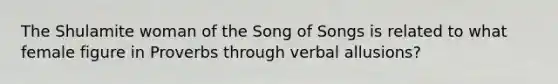 The Shulamite woman of the Song of Songs is related to what female figure in Proverbs through verbal allusions?