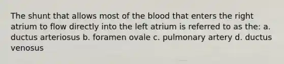 The shunt that allows most of the blood that enters the right atrium to flow directly into the left atrium is referred to as the: a. ductus arteriosus b. foramen ovale c. pulmonary artery d. ductus venosus