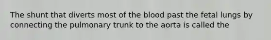 The shunt that diverts most of the blood past the fetal lungs by connecting the pulmonary trunk to the aorta is called the