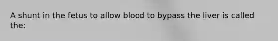 A shunt in the fetus to allow blood to bypass the liver is called the: