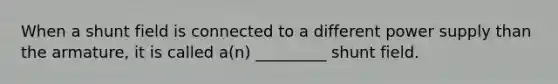 When a shunt field is connected to a different power supply than the armature, it is called a(n) _________ shunt field.