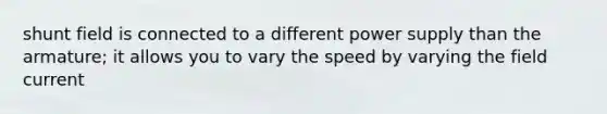 shunt field is connected to a different power supply than the armature; it allows you to vary the speed by varying the field current