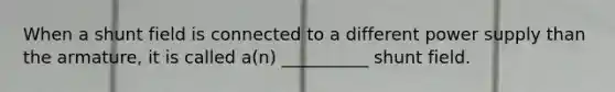 When a shunt field is connected to a different power supply than the armature, it is called a(n) __________ shunt field.