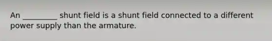 An _________ shunt field is a shunt field connected to a different power supply than the armature.