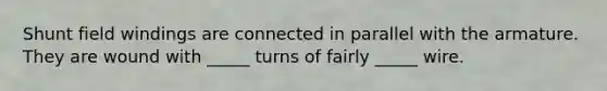Shunt field windings are connected in parallel with the armature. They are wound with _____ turns of fairly _____ wire.