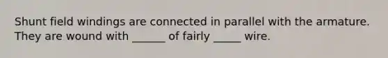 Shunt field windings are connected in parallel with the armature. They are wound with ______ of fairly _____ wire.