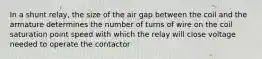 In a shunt relay, the size of the air gap between the coil and the armature determines the number of turns of wire on the coil saturation point speed with which the relay will close voltage needed to operate the contactor