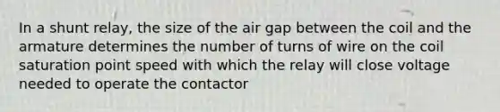 In a shunt relay, the size of the air gap between the coil and the armature determines the number of turns of wire on the coil saturation point speed with which the relay will close voltage needed to operate the contactor