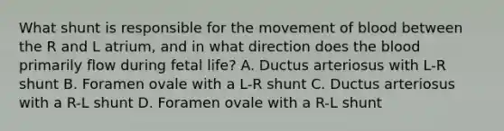 What shunt is responsible for the movement of blood between the R and L atrium, and in what direction does the blood primarily flow during fetal life? A. Ductus arteriosus with L-R shunt B. Foramen ovale with a L-R shunt C. Ductus arteriosus with a R-L shunt D. Foramen ovale with a R-L shunt