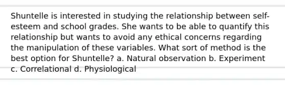 ​Shuntelle is interested in studying the relationship between self-esteem and school grades. She wants to be able to quantify this relationship but wants to avoid any ethical concerns regarding the manipulation of these variables. What sort of method is the best option for Shuntelle? a. ​Natural observation b. Experiment c. ​Correlational d. Physiological